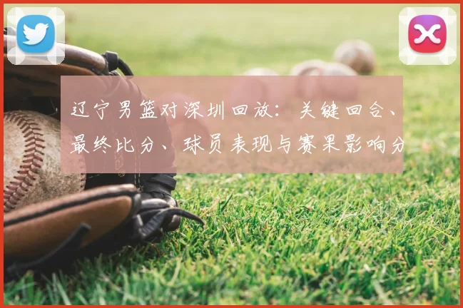 辽宁男篮对深圳回放：关键回合、最终比分、球员表现与赛果影响分析