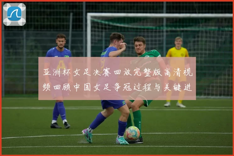 亚洲杯女足决赛回放完整版高清视频回顾中国女足争冠过程与关键进球