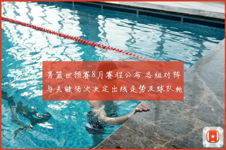 男篮世预赛8月赛程公布 各组对阵与关键场次决定出线走势及球队轮换看点