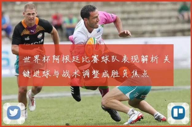 世界杯阿根廷比赛球队表现解析 关键进球与战术调整成胜负焦点