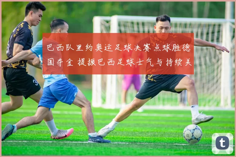 巴西队里约奥运足球决赛点球胜德国夺金 提振巴西足球士气与持续关注度