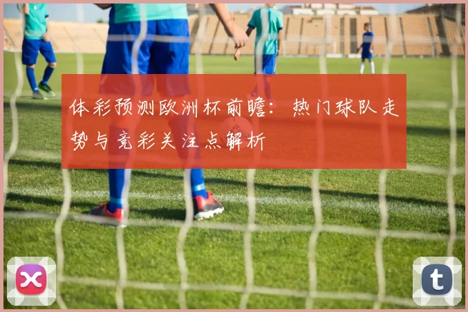 体彩预测欧洲杯前瞻：热门球队走势与竞彩关注点解析