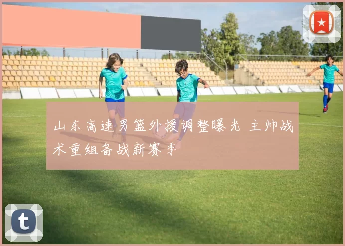 山东高速男篮外援调整曝光 主帅战术重组备战新赛季