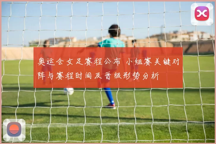 奥运会女足赛程公布 小组赛关键对阵与赛程时间及晋级形势分析