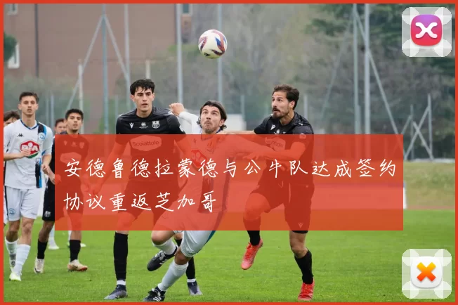安德鲁德拉蒙德与公牛队达成签约协议重返芝加哥