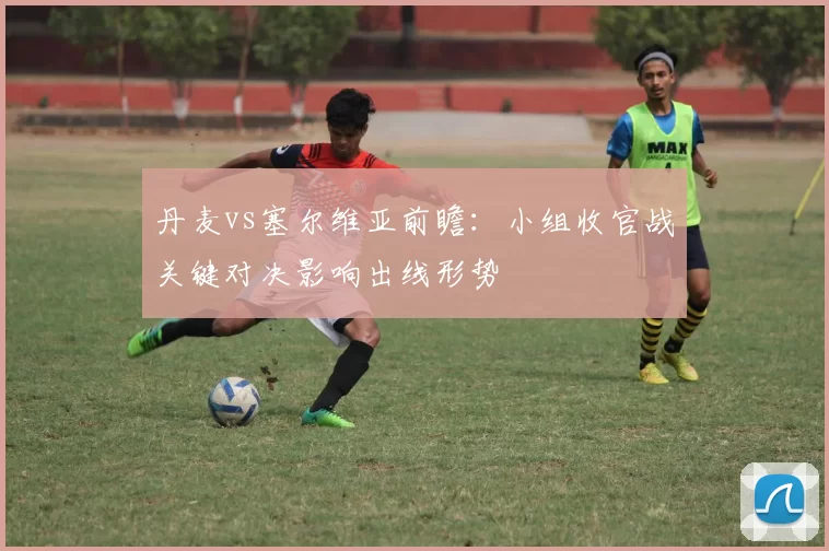 丹麦vs塞尔维亚前瞻：小组收官战关键对决影响出线形势