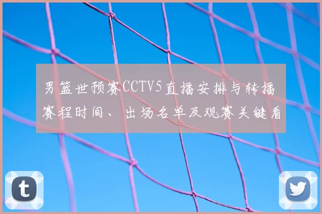 男篮世预赛CCTV5直播安排与转播 赛程时间、出场名单及观赛关键看点