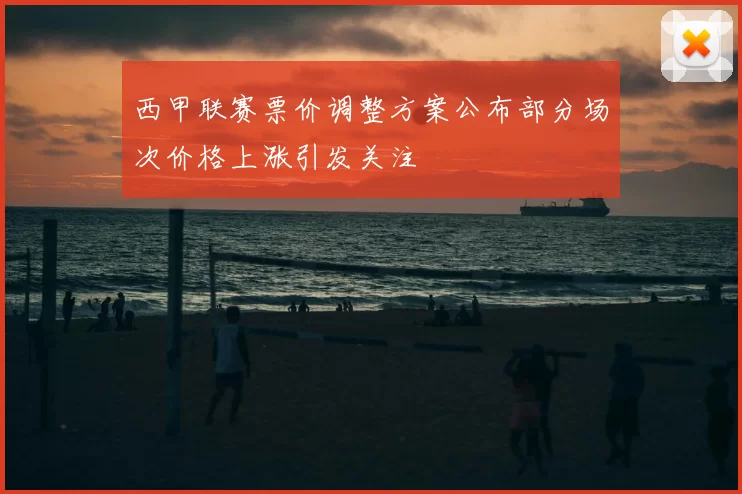 西甲联赛票价调整方案公布部分场次价格上涨引发关注
