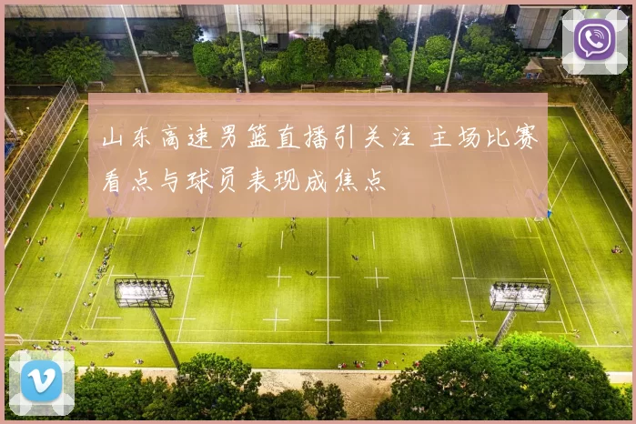 山东高速男篮直播引关注 主场比赛看点与球员表现成焦点