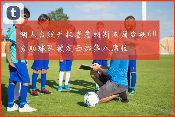 湖人击败开拓者詹姆斯浓眉合砍60分助球队锁定西部第八席位