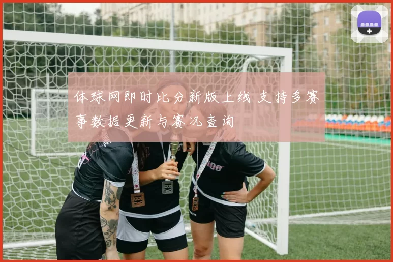 体球网即时比分新版上线 支持多赛事数据更新与赛况查询