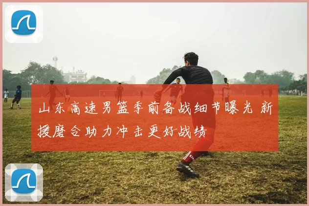 山东高速男篮季前备战细节曝光 新援磨合助力冲击更好战绩