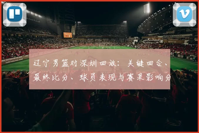 辽宁男篮对深圳回放：关键回合、最终比分、球员表现与赛果影响分析