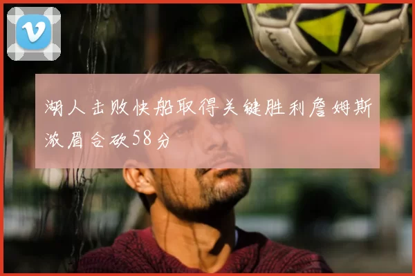 湖人击败快船取得关键胜利詹姆斯浓眉合砍58分