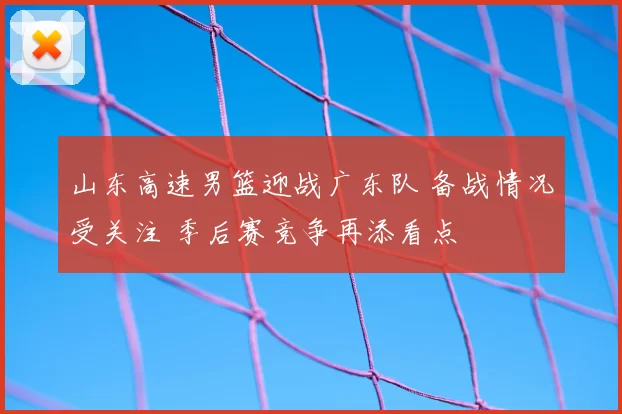山东高速男篮迎战广东队 备战情况受关注 季后赛竞争再添看点