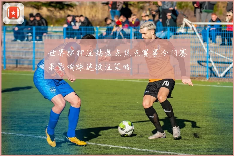 世界杯押注站盘点焦点赛事冷门赛果影响球迷投注策略