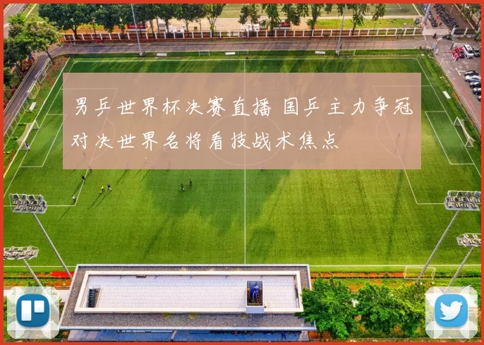 男乒世界杯决赛直播 国乒主力争冠对决世界名将看技战术焦点