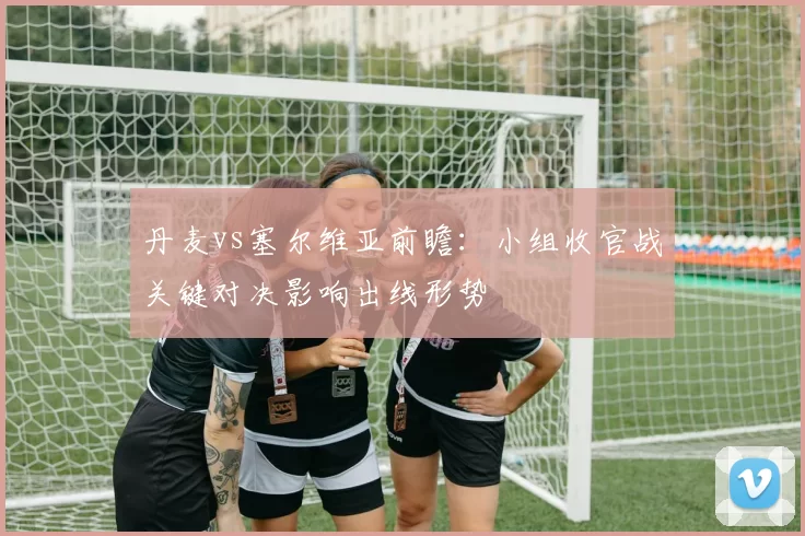 丹麦vs塞尔维亚前瞻：小组收官战关键对决影响出线形势