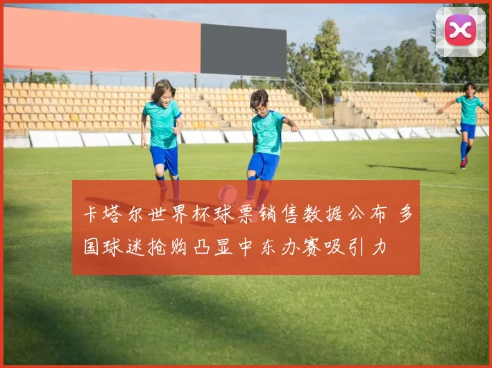 卡塔尔世界杯球票销售数据公布 多国球迷抢购凸显中东办赛吸引力