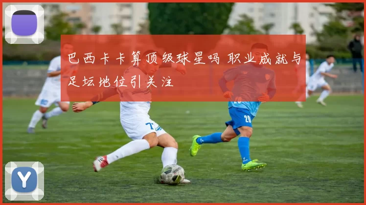 巴西卡卡算顶级球星吗 职业成就与足坛地位引关注