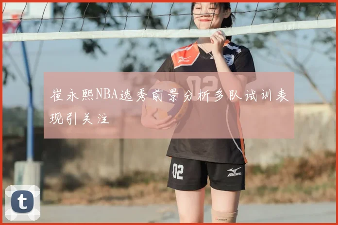 崔永熙NBA选秀前景分析多队试训表现引关注