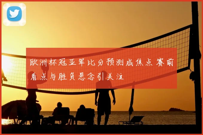 欧洲杯冠亚军比分预测成焦点 赛前看点与胜负悬念引关注