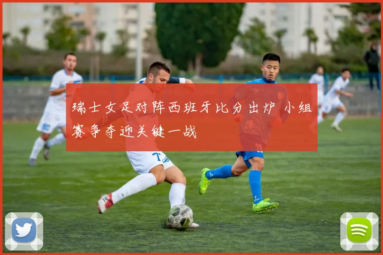 瑞士女足对阵西班牙比分出炉 小组赛争夺迎关键一战