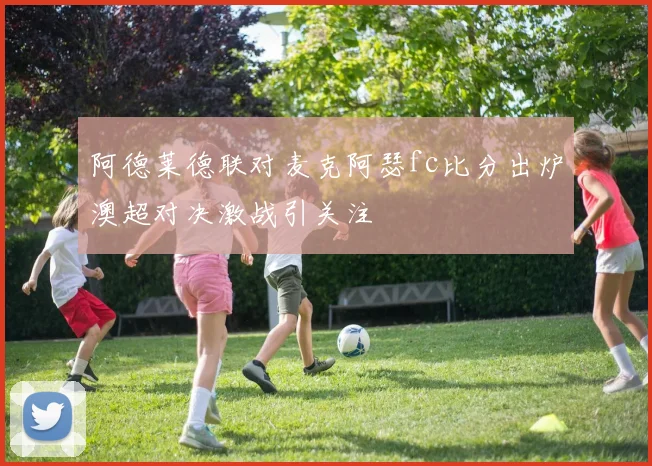 阿德莱德联对麦克阿瑟fc比分出炉澳超对决激战引关注