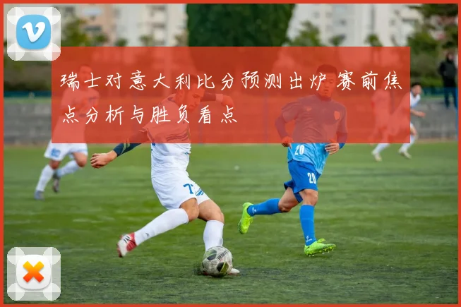 瑞士对意大利比分预测出炉 赛前焦点分析与胜负看点